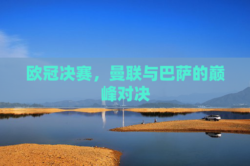 欧冠决赛，曼联与巴萨的巅峰对决