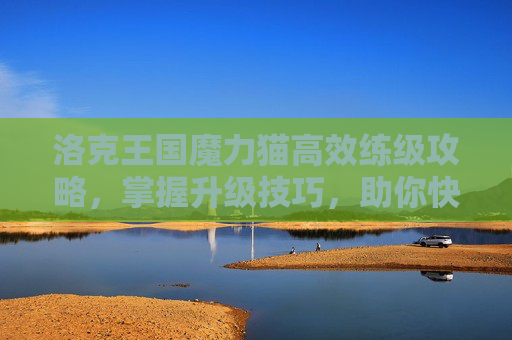 洛克王国魔力猫高效练级攻略,掌握升级技巧,助你快速成长 洛克王国魔力猫高效练级攻略,掌握升级技巧,助你快速成长