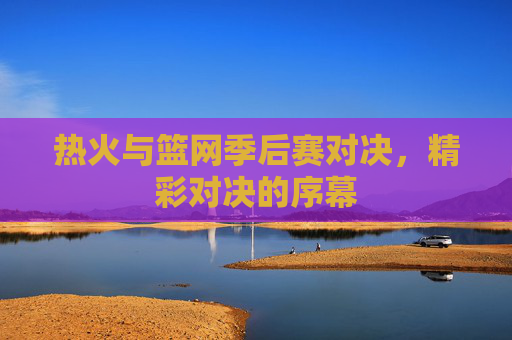 热火与篮网季后赛对决，精彩对决的序幕