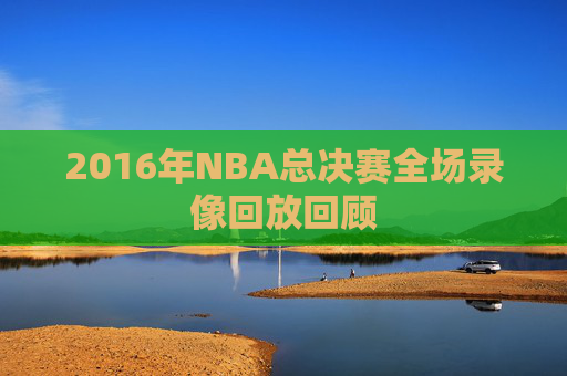 2016年NBA总决赛全场录像回放回顾