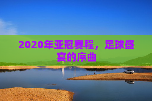 2020年亚冠赛程，足球盛宴的序曲