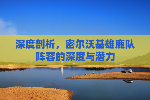 深度剖析，密尔沃基雄鹿队阵容的深度与潜力