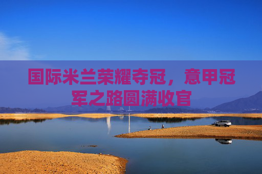 国际米兰荣耀夺冠，意甲冠军之路圆满收官