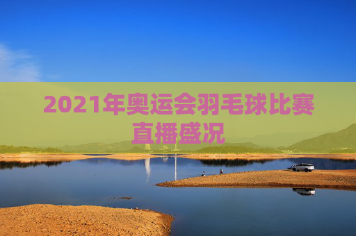2021年奥运会羽毛球比赛直播盛况 2021年奥运会羽毛球比赛直播盛况