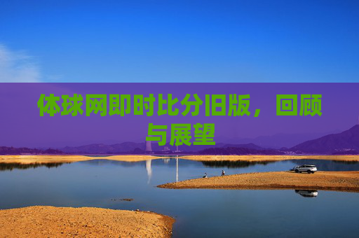 体球网即时比分旧版,回顾与展望 体球网即时比分旧版,回顾与展望