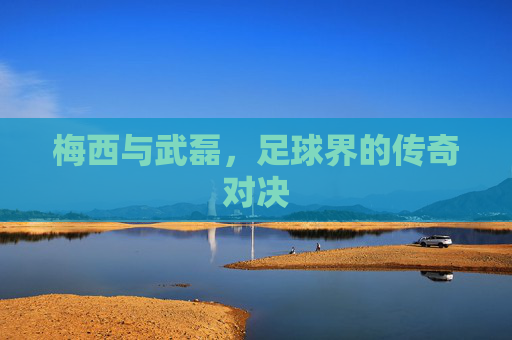 梅西与武磊,足球界的传奇对决 梅西与武磊,足球界的传奇对决