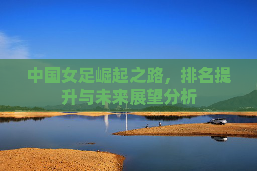 中国女足崛起之路,排名提升与未来展望分析 中国女足崛起之路,排名提升与未来展望分析
