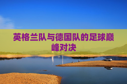英格兰队与德国队的足球巅峰对决 英格兰队与德国队的足球巅峰对决