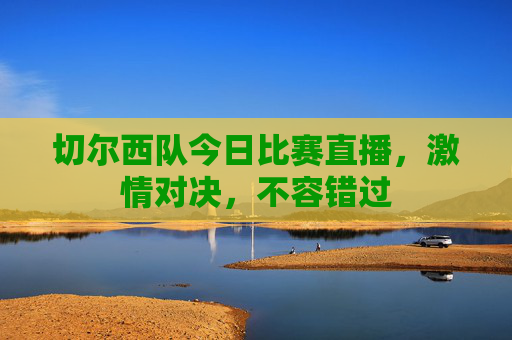 切尔西队今日比赛直播，激情对决，不容错过