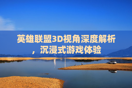 英雄联盟3D视角深度解析，沉浸式游戏体验