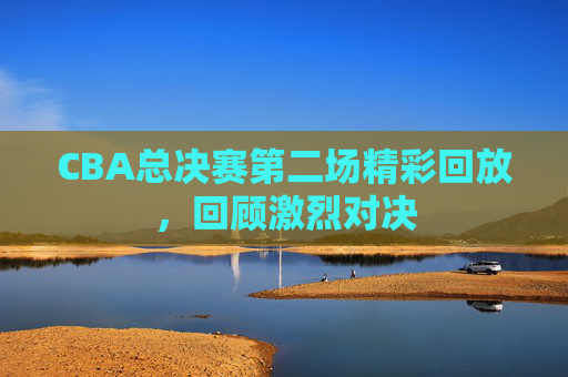 CBA总决赛第二场精彩回放,回顾激烈对决 CBA总决赛第二场精彩回放,回顾激烈对决