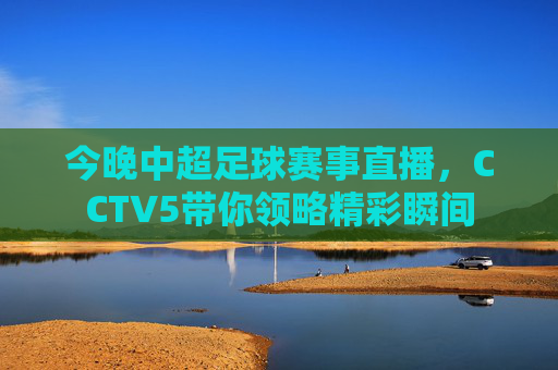 今晚中超足球赛事直播，CCTV5带你领略精彩瞬间