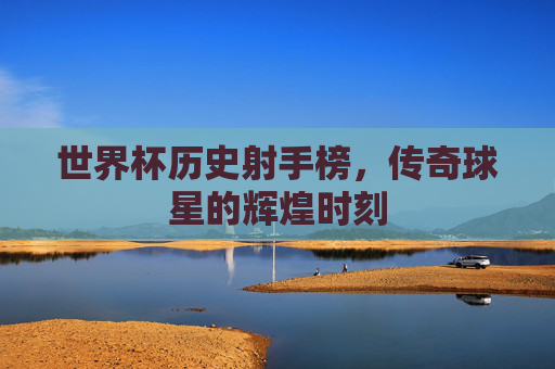 世界杯历史射手榜，传奇球星的辉煌时刻