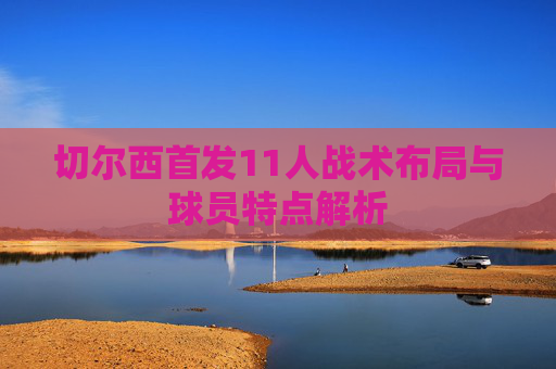 切尔西首发11人战术布局与球员特点解析