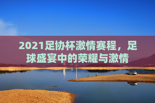 2021足协杯激情赛程,足球盛宴中的荣耀与激情 2021足协杯激情赛程,足球盛宴中的荣耀与激情