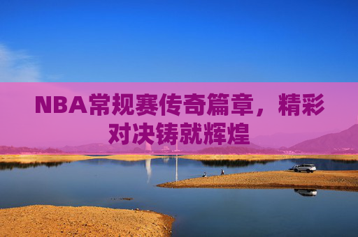 NBA常规赛传奇篇章，精彩对决铸就辉煌