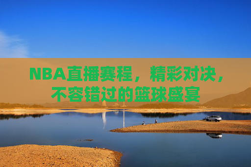 NBA直播赛程，精彩对决，不容错过的篮球盛宴
