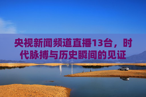 央视新闻频道直播13台，时代脉搏与历史瞬间的见证