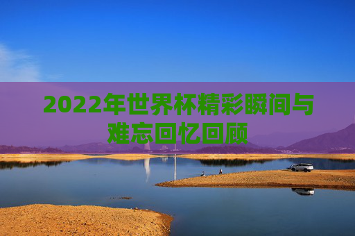 2022年世界杯精彩瞬间与难忘回忆回顾