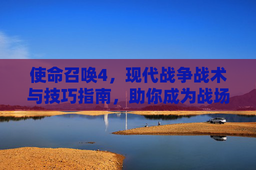 使命召唤4，现代战争战术与技巧指南，助你成为战场赢家