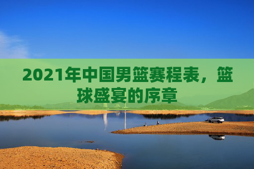 2021年中国男篮赛程表，篮球盛宴的序章