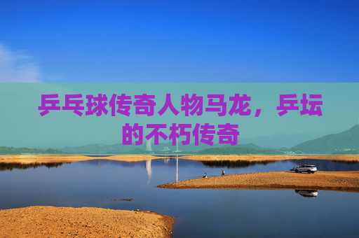 乒乓球传奇人物马龙，乒坛的不朽传奇