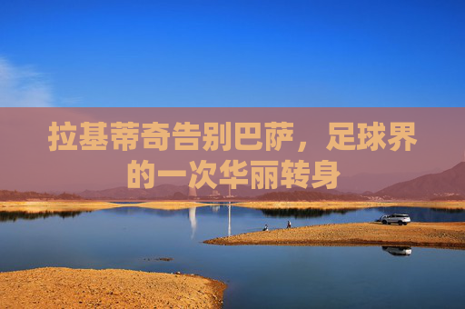 拉基蒂奇告别巴萨,足球界的一次华丽转身 拉基蒂奇告别巴萨,足球界的一次华丽转身