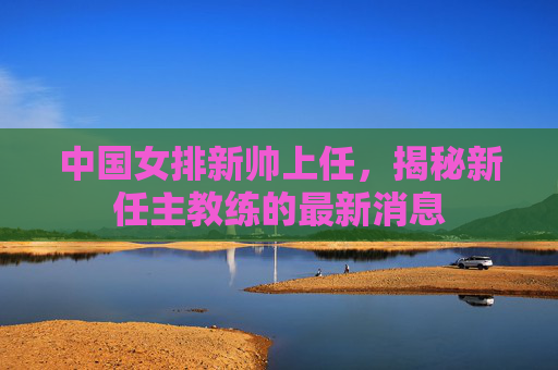 中国女排新帅上任，揭秘新任主教练的最新消息