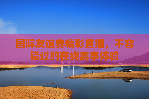 国际友谊赛精彩直播，不容错过的在线赛事体验