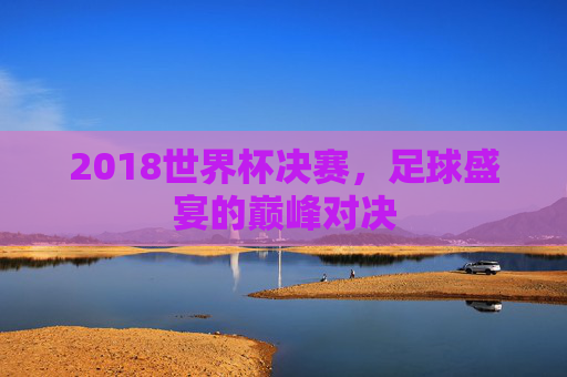 2018世界杯决赛，足球盛宴的巅峰对决