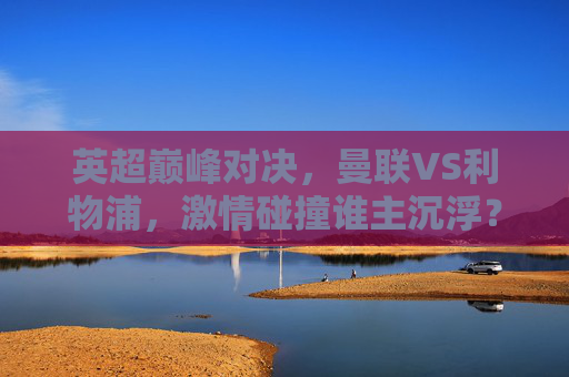 英超巅峰对决，曼联VS利物浦，激情碰撞谁主沉浮？