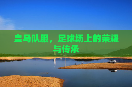 皇马队服，足球场上的荣耀与传承