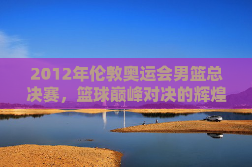2012年伦敦奥运会男篮总决赛，篮球巅峰对决的辉煌时刻