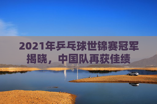 2021年乒乓球世锦赛冠军揭晓，中国队再获佳绩