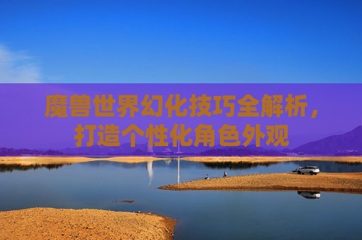 魔兽世界幻化技巧全解析，打造个性化角色外观