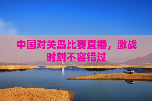 中国对关岛比赛直播，激战时刻不容错过