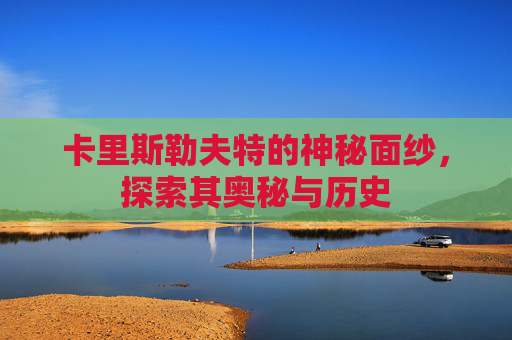 卡里斯勒夫特的神秘面纱,探索其奥秘与历史 卡里斯勒夫特的神秘面纱,探索其奥秘与历史