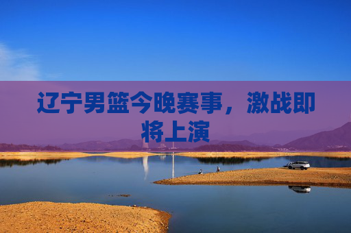辽宁男篮今晚赛事，激战即将上演
