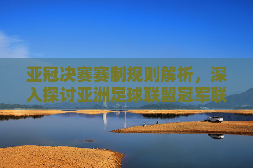 亚冠决赛赛制规则解析，深入探讨亚洲足球联盟冠军联赛的终极对决