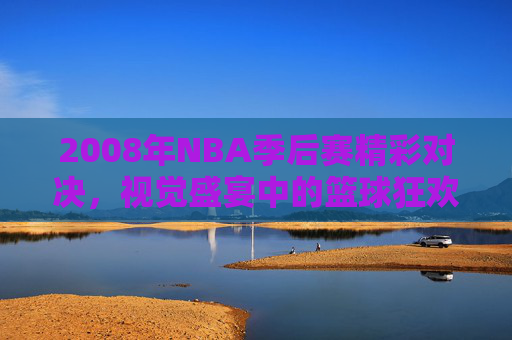 2008年NBA季后赛精彩对决，视觉盛宴中的篮球狂欢