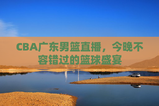 CBA广东男篮直播，今晚不容错过的篮球盛宴