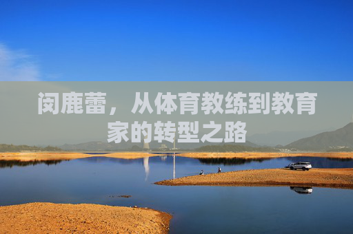闵鹿蕾,从体育教练到教育家的转型之路 闵鹿蕾,从体育教练到教育家的转型之路