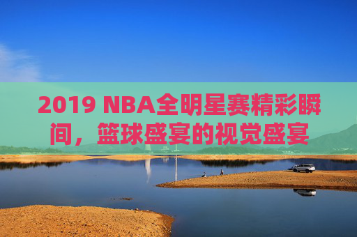 2019 NBA全明星赛精彩瞬间，篮球盛宴的视觉盛宴