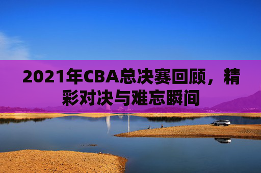 2021年CBA总决赛回顾，精彩对决与难忘瞬间