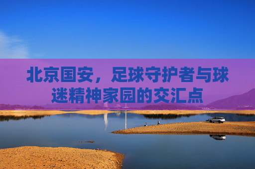 北京国安,足球守护者与球迷精神家园的交汇点 北京国安,足球守护者与球迷精神家园的交汇点