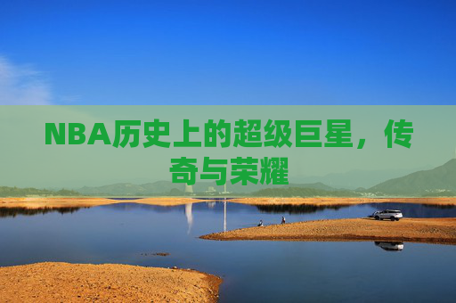 NBA历史上的超级巨星,传奇与荣耀 NBA历史上的超级巨星,传奇与荣耀