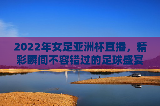 2022年女足亚洲杯直播,精彩瞬间不容错过的足球盛宴 2022年女足亚洲杯直播,精彩瞬间不容错过的足球盛宴