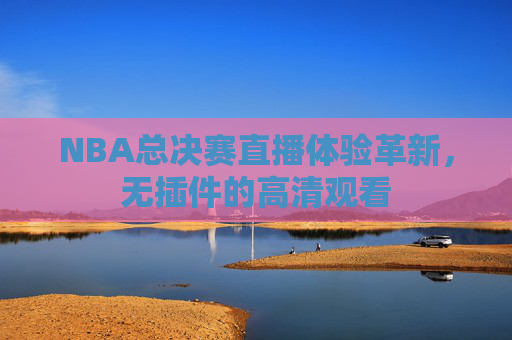 NBA总决赛直播体验革新,无插件的高清观看 NBA总决赛直播体验革新,无插件的高清观看