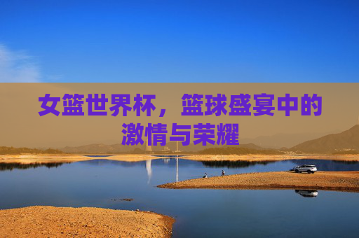 女篮世界杯,篮球盛宴中的激情与荣耀 女篮世界杯,篮球盛宴中的激情与荣耀