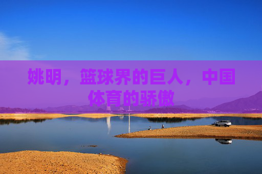 姚明，篮球界的巨人，中国体育的骄傲